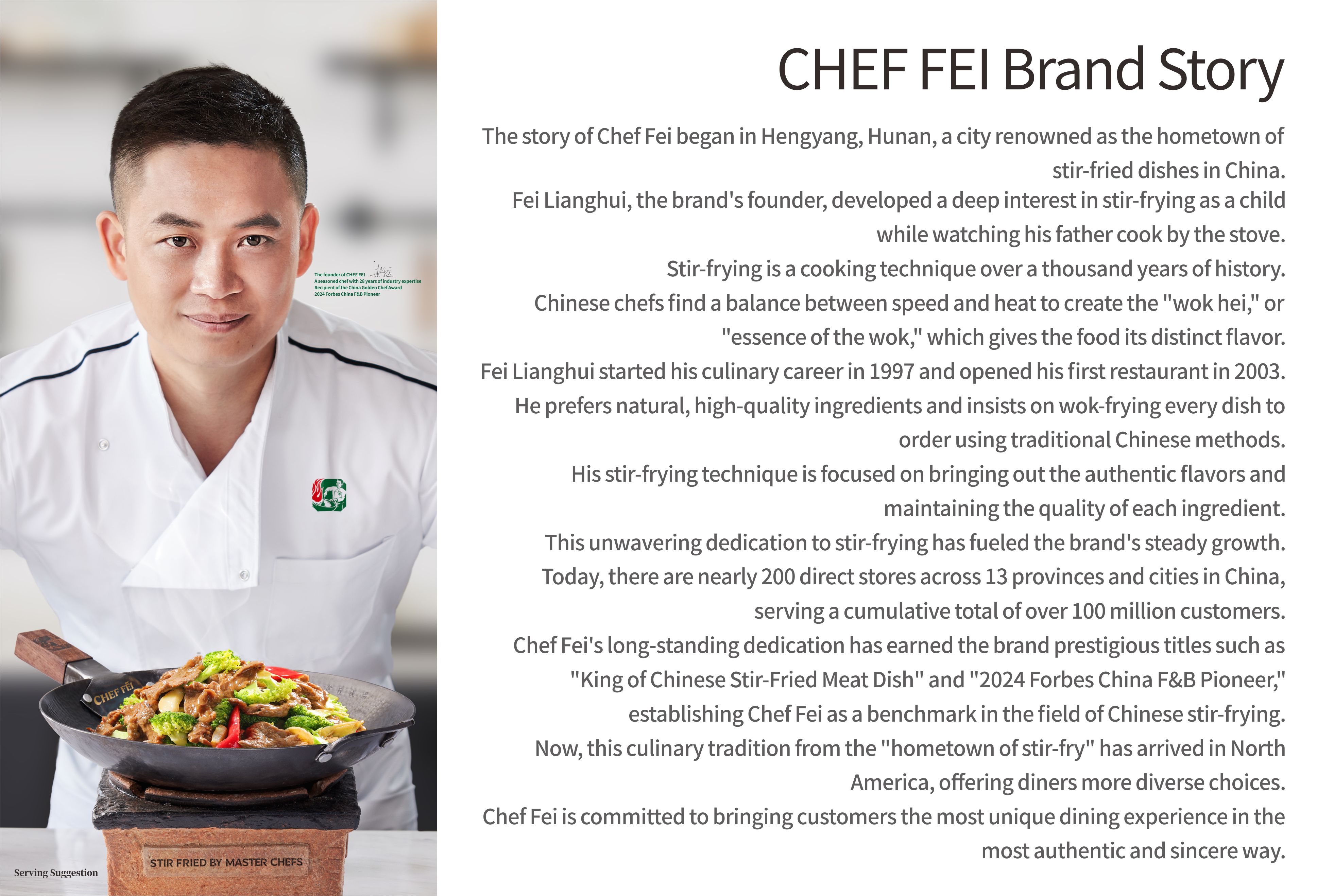 CHEF FEl Brand Story
The story of Chef Fei began in Hengyang, Hunan, a city renowned as the hometown of stir-fried dishes in China.
Fei Lianghui, the brand's founder, developed a deep interest in stir-frying as a child while watching his father cook by the stove.
Stir-frying is a cooking technique over a thousand years of history.
Chinese chefs find a balance between speed and heat to create the wok hei, or essence of the wok,which gives the food its distinct flavor.
Fei Lianghui started his culinary career in 1997 and opened his first restaurant in 2003.
He prefers natural, high-quality ingredients and insists on wok-frying every dish to order using traditional Chinese methods.
His stir-frying technique is focused on bringing out the authentic flavors and maintaining the quality of each ingredient.
This unwavering dedication to stir-frying has fueled the brand's steady growth.
Today, there are nearly 200 direct stores across 13 provinces and cities in China, serving a cumulative total of over 100 million customers.
Chef Fei's long-standing dedication has earned the brand prestigious titles such as King of Chinese Stir-Fried Meat Dish and 2024 Forbes China F&B Pioneer,
establishing Chef Fei as a benchmark in the field of Chinese stir-frying.
Now, this culinary tradition from the hometown of stir-fry has arrived in North America, offering diners more diverse choices.
Chef Fei is committed to bringing customers the most unique dining experience in the most authentic and sincere way.